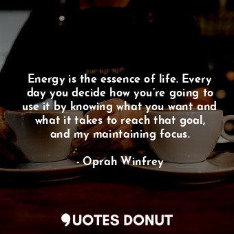 Energy is the essence of life. Every day you decide how you’re going to use it by knowing what you want and what it takes to reach that goal, and my maintaining focus.