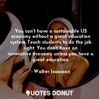 You can&#39;t have a sustainable US economy without a great education system. Teach students to do the job right. You don&#39;t have an innovative economy unless you have a great education.