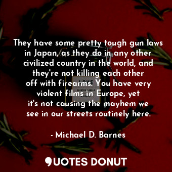 They have some pretty tough gun laws in Japan, as they do in any other civilized country in the world, and they&#39;re not killing each other off with firearms. You have very violent films in Europe, yet it&#39;s not causing the mayhem we see in our streets routinely here.