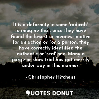 It is a deformity in some 'radicals' to imagine that, once they have found the lowest or meanest motive for an action or for a person, they have correctly identified the authentic or 'real' one. Many a purge or show trial has got merrily under way in this manner.