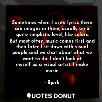 Sometimes when I write lyrics there are images in them, usually on a quite simplistic level, like colors. But most often music comes first and then later I sit down with visual people and we chat about what we want to do. I don&#39;t look at myself as a visual artist. I make music.