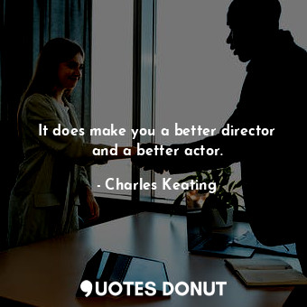 It does make you a better director and a better actor.