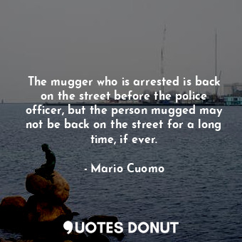 The mugger who is arrested is back on the street before the police officer, but the person mugged may not be back on the street for a long time, if ever.