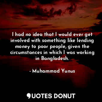 I had no idea that I would ever get involved with something like lending money to poor people, given the circumstances in which I was working in Bangladesh.