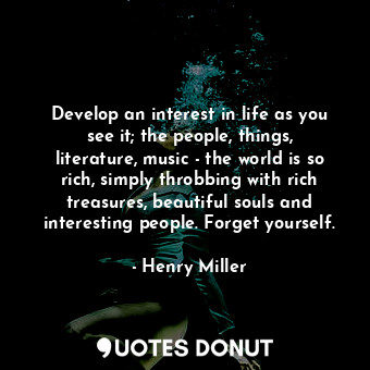 Develop an interest in life as you see it; the people, things, literature, music - the world is so rich, simply throbbing with rich treasures, beautiful souls and interesting people. Forget yourself.