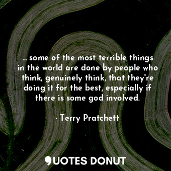 … some of the most terrible things in the world are done by people who think, genuinely think, that they're doing it for the best, especially if there is some god involved.