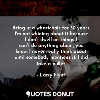 Being in a wheelchair for 30 years. I&#39;m not whining about it because I don&#39;t dwell on things I can&#39;t do anything about, you know. I never really think about until somebody mentions it. I did take a bullet.