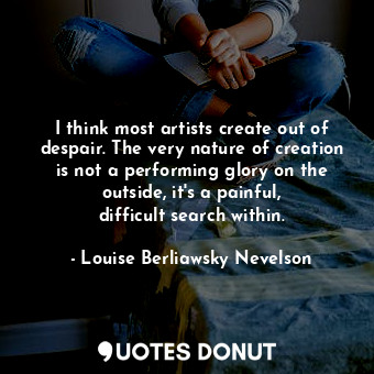 I think most artists create out of despair. The very nature of creation is not a performing glory on the outside, it&#39;s a painful, difficult search within.