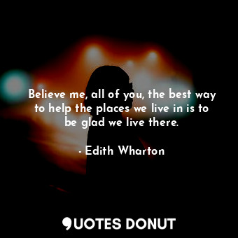  Believe me, all of you, the best way to help the places we live in is to be glad... - Edith Wharton - Quotes Donut