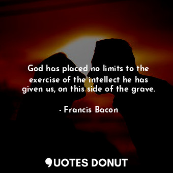 God has placed no limits to the exercise of the intellect he has given us, on this side of the grave.