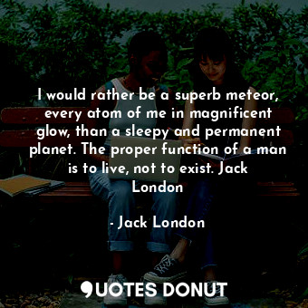 I would rather be a superb meteor, every atom of me in magnificent glow, than a sleepy and permanent planet. The proper function of a man is to live, not to exist. Jack London