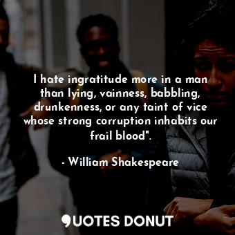 I hate ingratitude more in a man than lying, vainness, babbling, drunkenness, or any taint of vice whose strong corruption inhabits our frail blood".