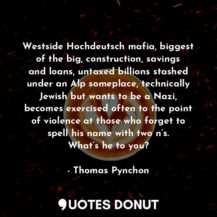 Westside Hochdeutsch mafia, biggest of the big, construction, savings and loans, untaxed billions stashed under an Alp someplace, technically Jewish but wants to be a Nazi, becomes exercised often to the point of violence at those who forget to spell his name with two n’s. What’s he to you?