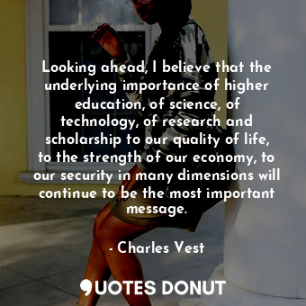 Looking ahead, I believe that the underlying importance of higher education, of science, of technology, of research and scholarship to our quality of life, to the strength of our economy, to our security in many dimensions will continue to be the most important message.