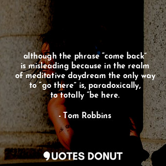 although the phrase “come back” is misleading because in the realm of meditative daydream the only way to “go there” is, paradoxically, to totally “be here.