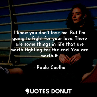 I know you don't love me. But I'm going to fight for your love. There are some things in life that are worth fighting for the end. You are worth it.