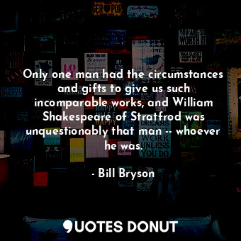 Only one man had the circumstances and gifts to give us such incomparable works, and William Shakespeare of Stratfrod was unquestionably that man -- whoever he was.