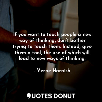 If you want to teach people a new way of thinking, don’t bother trying to teach them. Instead, give them a tool, the use of which will lead to new ways of thinking.