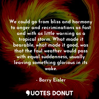 We could go from bliss and harmony to anger and recriminations as fast and with as little warning as a tropical storm. What made it bearable, what made it good, was that the foul weather would pass with equal suddenness, usually leaving something glorious in its wake.