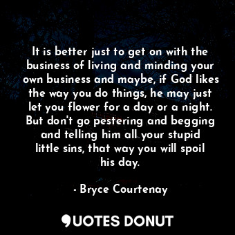 It is better just to get on with the business of living and minding your own business and maybe, if God likes the way you do things, he may just let you flower for a day or a night. But don't go pestering and begging and telling him all your stupid little sins, that way you will spoil his day.