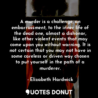 A murder is a challenge, an embarrassment, to the inner life of the dead one, almost a dishonor, like other violent events that may come upon you without warning. It is not certain that you may not have in some careless or driven way chosen to put yourself in the path of a murderer.