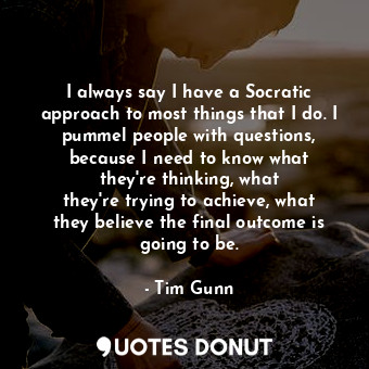 I always say I have a Socratic approach to most things that I do. I pummel people with questions, because I need to know what they&#39;re thinking, what they&#39;re trying to achieve, what they believe the final outcome is going to be.