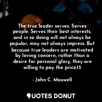 The true leader serves. Serves people. Serves their best interests, and in so doing will not always be popular, may not always impress. But because true leaders are motivated by loving concern, rather than a desire for personal glory, they are willing to pay the price.15