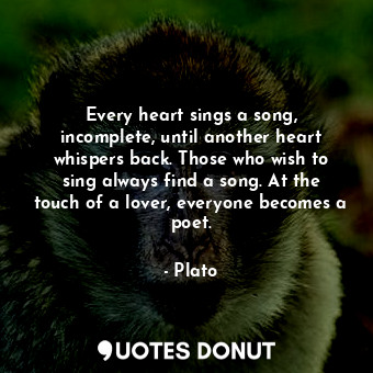 Every heart sings a song, incomplete, until another heart whispers back. Those who wish to sing always find a song. At the touch of a lover, everyone becomes a poet.