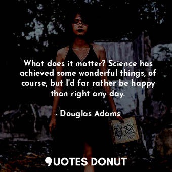 What does it matter? Science has achieved some wonderful things, of course, but I'd far rather be happy than right any day.