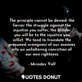 The principle cannot be denied: the fiercer the struggle against the injustice you suffer, the blinder you will be to the injustice you inflict. We tend to translate the presumed wrongness of our enemies into an unfaltering conviction of our own rightness.