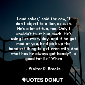 Land sakes,” said the cow, “I don’t object to a liar, as such. He’s a lot of fun, too. Only I wouldn’t trust him much. He’s using lies every day, and if he got mad at you, he’d pick up the handiest thing to get even with. And what has he always got handy?—a good fat lie.” When