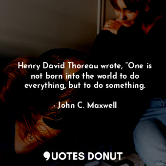 Henry David Thoreau wrote, “One is not born into the world to do everything, but to do something.
