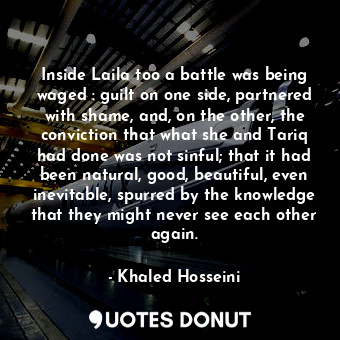 Inside Laila too a battle was being waged : guilt on one side, partnered with shame, and, on the other, the conviction that what she and Tariq had done was not sinful; that it had been natural, good, beautiful, even inevitable, spurred by the knowledge that they might never see each other again.