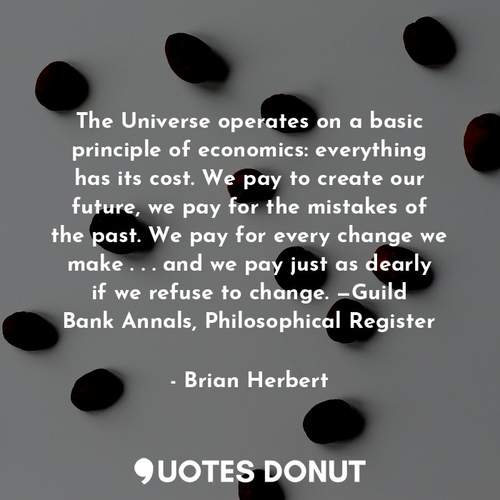 The Universe operates on a basic principle of economics: everything has its cost. We pay to create our future, we pay for the mistakes of the past. We pay for every change we make . . . and we pay just as dearly if we refuse to change. —Guild Bank Annals, Philosophical Register