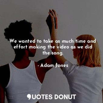  We wanted to take as much time and effort making the video as we did the song.... - Adam Jones - Quotes Donut