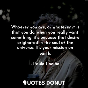 Whoever you are, or whatever it is that you do, when you really want something, it's because that desire originated in the soul of the universe. It's your mission on earth.