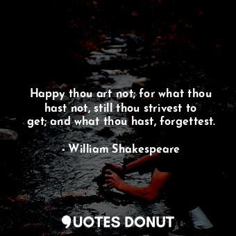Happy thou art not; for what thou hast not, still thou strivest to get; and what thou hast, forgettest.