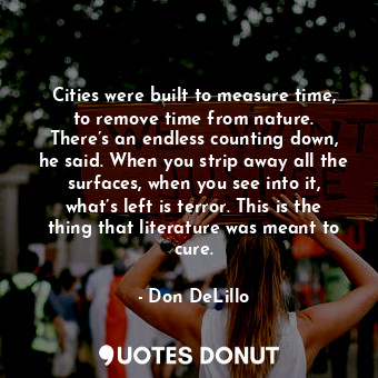 Cities were built to measure time, to remove time from nature. There’s an endless counting down, he said. When you strip away all the surfaces, when you see into it, what’s left is terror. This is the thing that literature was meant to cure.