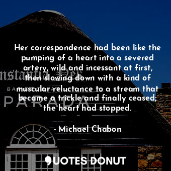 Her correspondence had been like the pumping of a heart into a severed artery, wild and incessant at first, then slowing down with a kind of muscular reluctance to a stream that became a trickle and finally ceased; the heart had stopped.