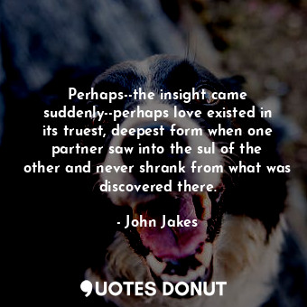 Perhaps--the insight came suddenly--perhaps love existed in its truest, deepest form when one partner saw into the sul of the other and never shrank from what was discovered there.