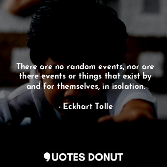 There are no random events, nor are there events or things that exist by and for themselves, in isolation.