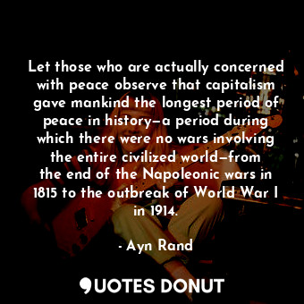 Let those who are actually concerned with peace observe that capitalism gave mankind the longest period of peace in history—a period during which there were no wars involving the entire civilized world—from the end of the Napoleonic wars in 1815 to the outbreak of World War I in 1914.