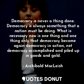 Democracy is never a thing done. Democracy is always something that a nation must be doing. What is necessary now is one thing and one thing only that democracy become again democracy in action, not democracy accomplished and piled up in goods and gold.