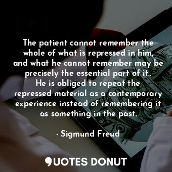 The patient cannot remember the whole of what is repressed in him, and what he cannot remember may be precisely the essential part of it.. He is obliged to repeat the repressed material as a contemporary experience instead of remembering it as something in the past.