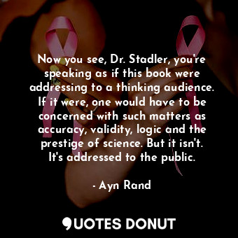 Now you see, Dr. Stadler, you're speaking as if this book were addressing to a thinking audience. If it were, one would have to be concerned with such matters as accuracy, validity, logic and the prestige of science. But it isn't. It's addressed to the public.