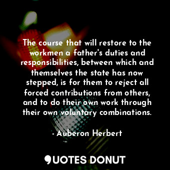 The course that will restore to the workmen a father&#39;s duties and responsibilities, between which and themselves the state has now stepped, is for them to reject all forced contributions from others, and to do their own work through their own voluntary combinations.