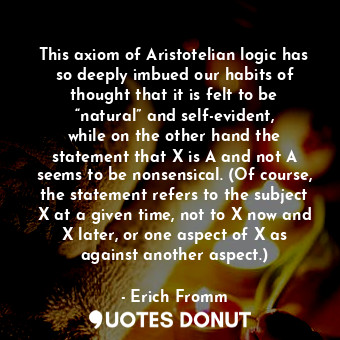 This axiom of Aristotelian logic has so deeply imbued our habits of thought that it is felt to be “natural” and self-evident, while on the other hand the statement that X is A and not A seems to be nonsensical. (Of course, the statement refers to the subject X at a given time, not to X now and X later, or one aspect of X as against another aspect.)