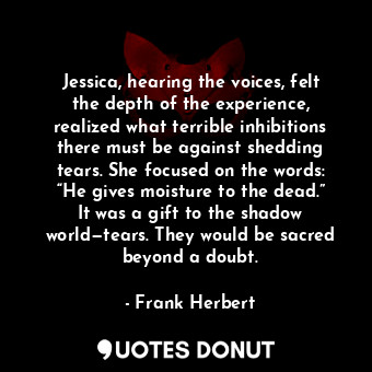 Jessica, hearing the voices, felt the depth of the experience, realized what terrible inhibitions there must be against shedding tears. She focused on the words: “He gives moisture to the dead.” It was a gift to the shadow world—tears. They would be sacred beyond a doubt.