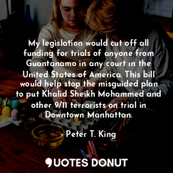 My legislation would cut off all funding for trials of anyone from Guantanamo in any court in the United States of America. This bill would help stop the misguided plan to put Khalid Sheikh Mohammed and other 9/11 terrorists on trial in Downtown Manhattan.