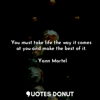 You must take life the way it comes at you and make the best of it.